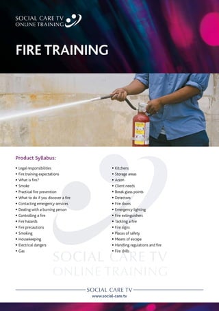 www.social-care.tv
Product Syllabus:
c Legal responsibilities
c Fire training expectations
c What is fire?
c Smoke
c Practical fire prevention
c What to do if you discover a fire
c Contacting emergency services
c Dealing with a burning person
c Controlling a fire
c Fire hazards
c Fire precautions
c Smoking
c Housekeeping
c Electrical dangers
c Gas
c Kitchens
c Storage areas
c Arson
c Client needs
c Break glass points
c Detectors
c Fire doors
c Emergency lighting
c Fire extinguishers
c Tackling a fire
c Fire signs
c Places of safety
c Means of escape
c Handling regulations and fire
c Fire drills
FIRE TRAINING
 