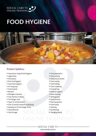 www.social-care.tv
Product Syllabus:
c Importance of good food hygiene
c Legal duties
c Food policy
c Poor food hygiene
c Good food hygiene
c At risk groups
c Food hazards
c Bacteria
c Pathogenic bacteria
c How bacteria multiply
c The Danger Zone
c Types of contamination
c How to prevent bacteria multiplying
c Keeping out of the Danger Zone
c Food deliveries
c Food storage
c Food preparation
c Food cooking
c Temperature probes
c Food cooling
c Food holding
c Food re-heating
c Food serving
c Personal hygiene
c Hand washing
c Tackling pests
c Food premises
c Food equipment
c Food boards
c Cleaning
c Disinfecting
c Managing waste
FOOD HYGIENE
 