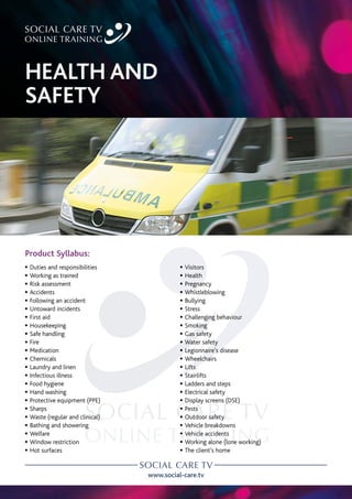 www.social-care.tv
Product Syllabus:
c Duties and responsibilities
c Working as trained
c Risk assessment
c Accidents
c Following an accident
c Untoward incidents
c First aid
c Housekeeping
c Safe handling
c Fire
c Medication
c Chemicals
c Laundry and linen
c Infectious illness
c Food hygiene
c Hand washing
c Protective equipment (PPE)
c Sharps
c Waste (regular and clinical)
c Bathing and showering
c Welfare
c Window restriction
c Hot surfaces
c Visitors
c Health
c Pregnancy
c Whistleblowing
c Bullying
c Stress
c Challenging behaviour
c Smoking
c Gas safety
c Water safety
c Legionnaire’s disease
c Wheelchairs
c Lifts
c Stairlifts
c Ladders and steps
c Electrical safety
c Display screens (DSE)
c Pests
c Outdoor safety
c Vehicle breakdowns
c Vehicle accidents
c Working alone (lone working)
c The client’s home
HEALTH AND
SAFETY
 