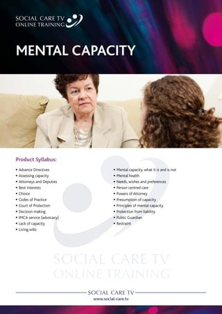 www.social-care.tv
Product Syllabus:
c Advance Directives
c Assessing capacity
c Attorneys and Deputies
c Best interests
c Choice
c Codes of Practice
c Court of Protection
c Decision making
c IMCA service (advocacy)
c Lack of capacity
c Living wills
c Mental capacity, what it is and is not
c Mental health
c Needs, wishes and preferences
c Person centred care
c Powers of Attorney
c Presumption of capacity
c Principles of mental capacity
c Protection from liability
c Public Guardian
c Restraint
MENTAL CAPACITY
 