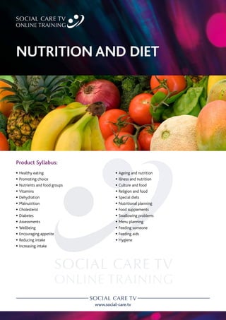 www.social-care.tv
Product Syllabus:
c Healthy eating
c Promoting choice
c Nutrients and food groups
c Vitamins
c Dehydration
c Malnutrition
c Cholesterol
c Diabetes
c Assessments
c Wellbeing
c Encouraging appetite
c Reducing intake
c Increasing intake
c Ageing and nutrition
c Illness and nutrition
c Culture and food
c Religion and food
c Special diets
c Nutritional planning
c Food supplements
c Swallowing problems
c Menu planning
c Feeding someone
c Feeding aids
c Hygiene
NUTRITION AND DIET
 