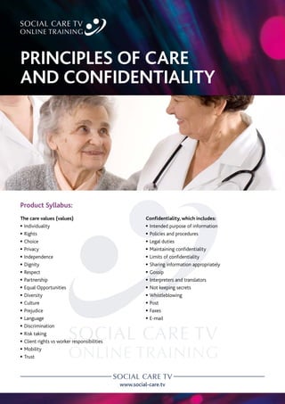 www.social-care.tv
Product Syllabus:
The care values (values)
c Individuality
c Rights
c Choice
c Privacy
c Independence
c Dignity
c Respect
c Partnership
c Equal Opportunities
c Diversity
c Culture
c Prejudice
c Language
c Discrimination
c Risk taking
c Client rights vs worker responsibilities
c Mobility
c Trust
Confidentiality, which includes:
c Intended purpose of information
c Policies and procedures
c Legal duties
c Maintaining confidentiality
c Limits of confidentiality
c Sharing information appropriately
c Gossip
c Interpreters and translators
c Not keeping secrets
c Whistleblowing
c Post
c Faxes
c E-mail
PRINCIPLES OF CARE
AND CONFIDENTIALITY
 