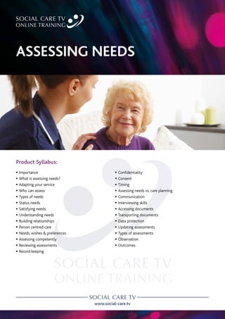 www.social-care.tv
Product Syllabus:
c Importance
c What is assessing needs?
c Adapting your service
c Who can assess
c Types of needs
c Status needs
c Satisfying needs
c Understanding needs
c Building relationships
c Person centred care
c Needs, wishes & preferences
c Assessing competently
c Reviewing assessments
c Record keeping
c Confidentiality
c Consent
c Timing
c Assessing needs vs. care planning
c Communication
c Interviewing skills
c Accessing documents
c Transporting documents
c Data protection
c Updating assessments
c Types of assessments
c Observation
c Outcomes
ASSESSING NEEDS
 