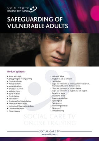 www.social-care.tv
Product Syllabus:
•
• Abuse and neglect
•
• 6 key principles of safeguarding
•
• Criminal offences
•
• Risk assessment
•
• Vulnerable adults
•
• The abuse of power
•
• Violating rights
•
• Types of abuse
•
• Physical abuse
•
• Sexual abuse
•
• Emotional/Psychological abuse
•
• Financial/Material abuse
•
• Institutional/Organisational abuse
•
• Discriminatory abuse
•
• Modern slavery
•
• Domestic abuse
•
• Neglect or acts of omission
•
• Self-neglect
•
• 
Signs and symptoms of physical, emotional, sexual,
financial, institutional, domestic abuse
•
• Signs and symptoms of modern slavery
•
• Signs and symptoms of neglect and self-neglect
•
• Patterns of abuse
•
• Situational abuse
•
• Environmental abuse
•
• Speaking out
•
• Taking action
•
• Responding correctly
•
• No secrets!
•
• Whistleblowing
SAFEGUARDING OF
VULNERABLE ADULTS
 