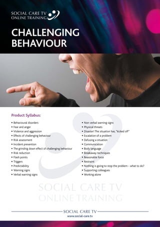 www.social-care.tv
Product Syllabus:
c Behavioural disorders
c Fear and anger
c Violence and aggression
c Effects of challenging behaviour
c Risk assessment
c Incident prevention
c The grinding down effect of challenging behaviour
c Risk reduction
c Flash points
c Triggers
c Predictability
c Warning signs
c Verbal warning signs
c Non verbal warning signs
c Physical threats
c Disaster! The situation has,“kicked off”
c Escalation of a problem
c Defusing a situation
c Communication
c Body language
c Breakaway techniques
c Reasonable force
c Restraint
c Nothing is going to stop the problem - what to do?
c Supporting colleagues
c Working alone
CHALLENGING
BEHAVIOUR
 
