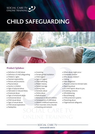 www.social-care.tv
Product Syllabus:
c Definition of child abuse
c Definition of child safeguarding
c Children’s rights
c Parental responsibility
c Policies and procedures
c Physical abuse
c Injuries in children
c Signs of physical abuse
c Fabricated or induced illness
c Emotional abuse
c Signs of emotional abuse
c Institutional abuse
c Child sexual abuse
c Signs of sexual abuse
c Child sexual exploitation
c Paedophiles
c Grooming
c Female genital mutilation
c Child neglect
c Signs of neglect
c Child trafficking
c Modern slavery
c Forced marriage
c County lines
c Domestic abuse
c Online abuse
c Radicalisation
c Behaviours in abused children
c Consequences of child abuse
c Adverse childhood experiences
c Post-traumatic stress disorder
c Smacking and restraint
CHILD SAFEGUARDING
c When abuse might occur
c Vulnerable children
c Who abuses children?
c Vetting
c False allegations
c Physical contact & intimate tasks
c Reporting abuse
c If a child reports abuse to you
c Escalating concerns
c Whistleblowing
c Record keeping
c Child protection systems
c Preventing abuse
c Organisational safeguards
 