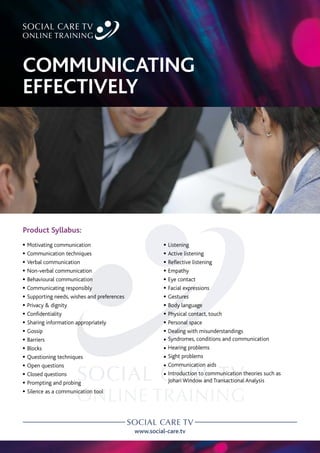 www.social-care.tv
Product Syllabus:
c Motivating communication
c Communication techniques
c Verbal communication
c Non-verbal communication
c Behavioural communication
c Communicating responsibly
c Supporting needs, wishes and preferences
c Privacy & dignity
c Confidentiality
c Sharing information appropriately
c Gossip
c Barriers
c Blocks
c Questioning techniques
c Open questions
c Closed questions
c Prompting and probing
c Silence as a communication tool
c Listening
c Active listening
c Reflective listening
c Empathy
c Eye contact
c Facial expressions
c Gestures
c Body language
c Physical contact, touch
c Personal space
c Dealing with misunderstandings
c Syndromes, conditions and communication
c Hearing problems
c Sight problems
c Communication aids
c 
Introduction to communication theories such as
Johari Window and Transactional Analysis
COMMUNICATING
EFFECTIVELY
 