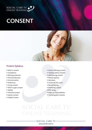 www.social-care.tv
Product Syllabus:
c What is consent
c Competence
c Refusing treatment
c Informed decisions
c Communication
c Preferences
c Giving consent
c When to gain consent
c Validity
c Informed consent
c Express consent
c Implied consent
c Factors affecting consent
c Treating without consent
c Withdrawing consent
c Mental capacity
c Advocates
c Consent  the courts
c Record keeping
c Promoting consent
c Risk taking
c Rights vs. responsibilities
c Promoting best interests
CONSENT
 