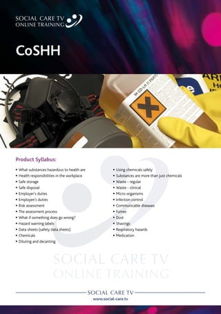 www.social-care.tv
Product Syllabus:
c What substances hazardous to health are
c Health responsibilities in the workplace
c Safe storage
c Safe disposal
c Employer’s duties
c Employee’s duties
c Risk assessment
c The assessment process
c What if something does go wrong?
c Hazard warning labels
c Data sheets (safety data sheets)
c Chemicals
c Diluting and decanting
c Using chemicals safely
c Substances are more than just chemicals
c Waste - regular
c Waste - clinical
c Micro-organisms
c Infection control
c Communicable diseases
c Fumes
c Dust
c Shavings
c Respiratory hazards
c Medication
CoSHH
 
