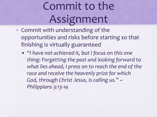 Commit to the
Assignment
• Commit with understanding of the
opportunities and risks before starting so that
finishing is virtually guaranteed
• “I have not achieved it, but I focus on this one
thing: Forgetting the past and looking forward to
what lies ahead, I press on to reach the end of the
race and receive the heavenly prize for which
God, through Christ Jesus, is calling us.” ~
Philippians 3:13-14
 