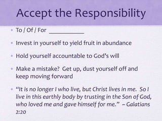 Accept the Responsibility
• To / Of / For ___________
• Invest in yourself to yield fruit in abundance
• Hold yourself accountable to God’s will
• Make a mistake? Get up, dust yourself off and
keep moving forward
• “It is no longer I who live, but Christ lives in me. So I
live in this earthly body by trusting in the Son of God,
who loved me and gave himself for me.” ~ Galatians
2:20
 