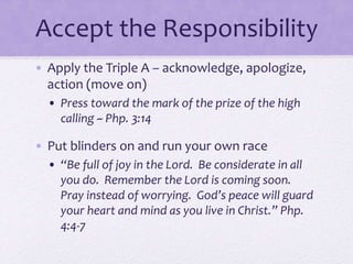 Accept the Responsibility
• Apply the Triple A – acknowledge, apologize,
action (move on)
• Press toward the mark of the prize of the high
calling ~ Php. 3:14
• Put blinders on and run your own race
• “Be full of joy in the Lord. Be considerate in all
you do. Remember the Lord is coming soon.
Pray instead of worrying. God’s peace will guard
your heart and mind as you live in Christ.” Php.
4:4-7
 
