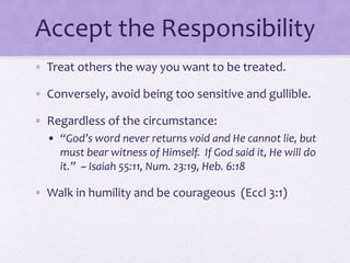 Accept the Responsibility
• Treat others the way you want to be treated.
• Conversely, avoid being too sensitive and gullible.
• Regardless of the circumstance:
• “God’s word never returns void and He cannot lie, but
must bear witness of Himself. If God said it, He will do
it.” ~ Isaiah 55:11, Num. 23:19, Heb. 6:18
• Walk in humility and be courageous (Eccl 3:1)
 