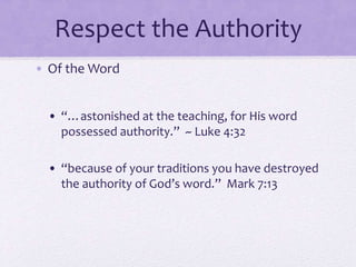 Respect the Authority
• Of the Word
• “…astonished at the teaching, for His word
possessed authority.” ~ Luke 4:32
• “because of your traditions you have destroyed
the authority of God’s word.” Mark 7:13
 
