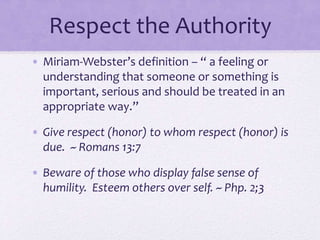 Respect the Authority
• Miriam-Webster’s definition – “ a feeling or
understanding that someone or something is
important, serious and should be treated in an
appropriate way.”
• Give respect (honor) to whom respect (honor) is
due. ~ Romans 13:7
• Beware of those who display false sense of
humility. Esteem others over self. ~ Php. 2;3
 
