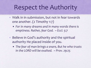 Respect the Authority
• Walk in in submission, but not in fear towards
one another. (2 Timothy 1:7)
• For in many dreams and in many words there is
emptiness. Rather, fear God. ~ Eccl. 5:7
• Believe in God’s authority and the spiritual
authority He placed inside of you.
• The fear of man brings a snare, But he who trusts
in the LORD will be exalted. ~ Prov. 29:25
 