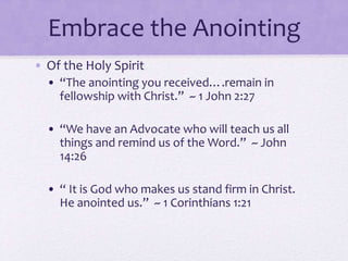 Embrace the Anointing
• Of the Holy Spirit
• “The anointing you received….remain in
fellowship with Christ.” ~ 1 John 2:27
• “We have an Advocate who will teach us all
things and remind us of the Word.” ~ John
14:26
• “ It is God who makes us stand firm in Christ.
He anointed us.” ~ 1 Corinthians 1:21
 
