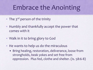 Embrace the Anointing
• The 3rd person of the trinity
• Humbly and thankfully accept the power that
comes with it
• Walk in it to bring glory to God
• He wants to help us do the miraculous
• Bring healing, restoration, deliverance, loose from
strongholds, beak yokes and set free from
oppression. Plus fed, clothe and shelter. (Is. 58:6-8)
 
