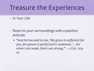 Treasure the Experiences
• In Your Life
• React to your surroundings with a positive
attitude
• “And He has said to me, ‘My grace is sufficient for
you, for power is perfected in weakness.’…for
when I am weak, then I am strong.” ~ 2 Cor. 12:9-
10
 