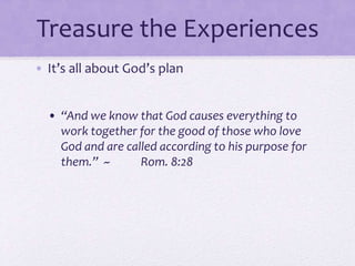 Treasure the Experiences
• It’s all about God’s plan
• “And we know that God causes everything to
work together for the good of those who love
God and are called according to his purpose for
them.” ~ Rom. 8:28
 