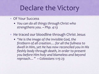 Declare the Victory
• Of Your Success
• You can do all things through Christ who
strengthens you. ~ Php. 4:13
• He traced our bloodline through Christ Jesus
• “He is the image of the invisible God, the
firstborn of all creation….for all the fullness to
dwell in Him, yet He has now reconciled you in His
fleshly body through death, in order to present
you before Him holy and blameless and beyond
reproach…” ~ Colossians 1:15-23
 