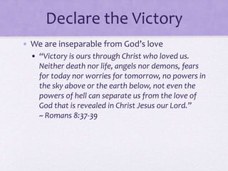 Declare the Victory
• We are inseparable from God’s love
• “Victory is ours through Christ who loved us.
Neither death nor life, angels nor demons, fears
for today nor worries for tomorrow, no powers in
the sky above or the earth below, not even the
powers of hell can separate us from the love of
God that is revealed in Christ Jesus our Lord.”
~ Romans 8:37-39
 