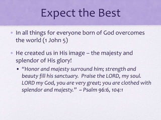 Expect the Best
• In all things for everyone born of God overcomes
the world (1 John 5)
• He created us in His image – the majesty and
splendor of His glory!
• “Honor and majesty surround him; strength and
beauty fill his sanctuary. Praise the LORD, my soul.
LORD my God, you are very great; you are clothed with
splendor and majesty.” ~ Psalm 96:6, 104:1
 