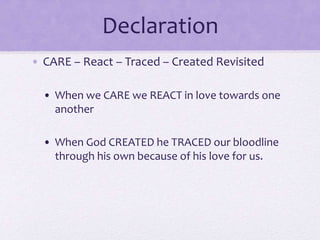 Declaration
• CARE – React – Traced – Created Revisited
• When we CARE we REACT in love towards one
another
• When God CREATED he TRACED our bloodline
through his own because of his love for us.
 