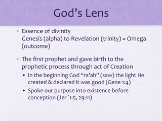 God’s Lens
• Essence of divinity
Genesis (alpha) to Revelation (trinity) = Omega
(outcome)
• The first prophet and gave birth to the
prophetic process through act of Creation
• In the beginning God “ra’ah” (saw) the light He
created & declared it was good (Gene 1:4)
• Spoke our purpose into existence before
conception (Jer `1:5, 29:11)
 