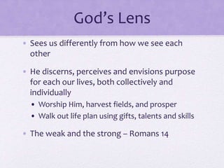 God’s Lens
• Sees us differently from how we see each
other
• He discerns, perceives and envisions purpose
for each our lives, both collectively and
individually
• Worship Him, harvest fields, and prosper
• Walk out life plan using gifts, talents and skills
• The weak and the strong – Romans 14
 