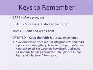 Keys to Remember
• CARE – Make progress
• REACT – Success is relative at each step
• TRACE – Joint heir with Christ
• CREATED – Keep the faith & pursue excellence
• “We can rejoice when we run into problems and trials
= patience = strength of character = hope of salvation
= not ashamed. For we know how dearly God loves
us, because he has given us the Holy Spirit to fill our
hearts with his love.” Rom. 5:3-5
 