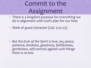 Commit to the
Assignment
• There is a kingdom purpose for everything we
do in alignment with God’s plan for our lives
• Mark of good character (Gal. 5:22-23)
• But the fruit of the Spirit is love, joy, peace,
patience, kindness, goodness, faithfulness,
gentleness, self-control; against such things
there is no law.
 