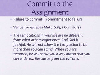 Commit to the
Assignment
• Failure to commit = commitment to failure
• Venue for escape (Matt. 6:13, 1 Cor. 10:13)
• The temptations in your life are no different
from what others experience. And God is
faithful. He will not allow the temptation to be
more than you can stand. When you are
tempted, he will show you a way out so that you
can endure…Rescue us from the evil one.
 
