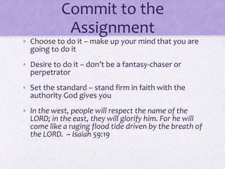 Commit to the
Assignment
• Choose to do it – make up your mind that you are
going to do it
• Desire to do it – don’t be a fantasy-chaser or
perpetrator
• Set the standard – stand firm in faith with the
authority God gives you
• In the west, people will respect the name of the
LORD; in the east, they will glorify him. For he will
come like a raging flood tide driven by the breath of
the LORD. ~ Isaiah 59:19
 