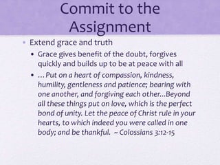 Commit to the
Assignment
• Extend grace and truth
• Grace gives benefit of the doubt, forgives
quickly and builds up to be at peace with all
• …Put on a heart of compassion, kindness,
humility, gentleness and patience; bearing with
one another, and forgiving each other...Beyond
all these things put on love, which is the perfect
bond of unity. Let the peace of Christ rule in your
hearts, to which indeed you were called in one
body; and be thankful. ~ Colossians 3:12-15
 