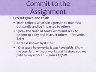 Commit to the
Assignment
• Extend grace and truth
• Truth reflects what’s in a person to manifest
outwardly and be imparted to others
• Speak the truth of God’s word and seek to
discern to edify and instruct others ~ Proverbs
8:6-9
• A tree is known by its fruit
• “One says I have works & you have faith. Show
me your faith without works and I’ll show you my
faith by my works.” ~ James 2:17-18
 