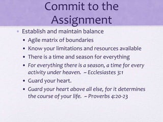 Commit to the
Assignment
• Establish and maintain balance
• Agile matrix of boundaries
• Know your limitations and resources available
• There is a time and season for everything
• For everything there is a season, a time for every
activity under heaven. ~ Ecclesiastes 3:1
• Guard your heart.
• Guard your heart above all else, for it determines
the course of your life. ~ Proverbs 4:20-23
 