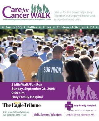 Join us for this powerful journey.
                                                  Together, our steps will honor and
                                                  remember loved ones.

 Family BBQ  Raffles  Prizes  Children’s Activities  DJ 




         3 Mile Walk/Fun Run
         Sunday, September 28, 2008
         9:00 a.m.
         Holy Family Hospital



Visit: www.holyfamilyhosp.org
Call: (978) 687-0156 x2104      Walk. Sponsor. Volunteer.   70 East Street, Methuen, MA
 