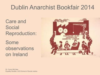 Care and
Social
Reproduction:
Some
observations
on Ireland
Dr. Conor McCabe
Equality Studies, UCD School of Social Justice
Dublin Anarchist Bookfair 2014
 