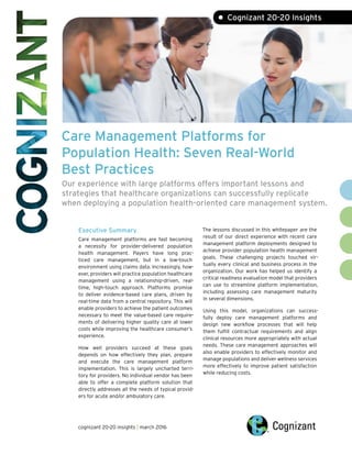Care Management Platforms for
Population Health: Seven Real-World
Best Practices
Our experience with large platforms offers important lessons and
strategies that healthcare organizations can successfully replicate
when deploying a population health-oriented care management system.
• Cognizant 20-20 Insights
Executive Summary
Care management platforms are fast becoming
a necessity for provider-delivered population
health management. Payers have long prac-
ticed care management, but in a low-touch
environment using claims data. Increasingly, how-
ever, providers will practice population healthcare
management using a relationship-driven, real-
time, high-touch approach. Platforms promise
to deliver evidence-based care plans, driven by
real-time data from a central repository. This will
enable providers to achieve the patient outcomes
necessary to meet the value-based care require-
ments of delivering higher quality care at lower
costs while improving the healthcare consumer’s
experience.
How well providers succeed at these goals
depends on how effectively they plan, prepare
and execute the care management platform
implementation. This is largely uncharted terri-
tory for providers. No individual vendor has been
able to offer a complete platform solution that
directly addresses all the needs of typical provid-
ers for acute and/or ambulatory care.
The lessons discussed in this whitepaper are the
result of our direct experience with recent care
management platform deployments designed to
achieve provider population health management
goals. These challenging projects touched vir-
tually every clinical and business process in the
organization. Our work has helped us identify a
critical readiness evaluation model that providers
can use to streamline platform implementation,
including assessing care management maturity
in several dimensions.
Using this model, organizations can success-
fully deploy care management platforms and
design new workflow processes that will help
them fulfill contractual requirements and align
clinical resources more appropriately with actual
needs. These care management approaches will
also enable providers to effectively monitor and
manage populations and deliver wellness services
more effectively to improve patient satisfaction
while reducing costs.
cognizant 20-20 insights | march 2016
 