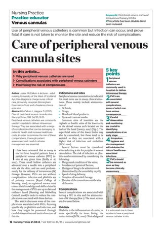 12 Nursing Times 21.08.12 / Vol 108 No 34/35 / www.nursingtimes.net
Keywords: Peripheral venous cannula/
Intravenous therapy/HCAIs
This article has been double-blind
peer reviewed
Nursing Practice
Practice educator
Venous cannulas
Author Louise McCallum is lecturer – adult
nursing, University of the West of Scotland,
Ayr; Dan Higgins is charge nurse critical
care, University Hospitals Birmingham
Foundation Trust and a freelance clinical
educator.
Abstract McCallum L, Higgins D (2012)
Care of peripheral venous cannula sites.
Nursing Times; 108: 34/35, 12-15.
Peripheral venous catheters are commonly
used in hospitals to deliver intravenous
therapy. They are associated with a range
of complications that can be damaging to
patients’ health and increase healthcare
costs. In order to minimise the risk of these
complications, thorough patient
assessment and careful catheter
management are essential.
I
t has been estimated that as many as
one in three hospital patients have a
peripheral venous catheter (PVC) in-
situ at any given time (Reilly et al,
2007). These small hollow catheters are
advanced over a needle into a peripheral
vein via the skin, and are used predomi-
nantly for the delivery of intravenous (IV)
therapy. However, PVCs are not without
complications. Infection and phlebitis are
of primary concern (Royal College of
Nursing, 2010), so registered nurses must
ensure their knowledge and skills related to
the management of PVCs are up to date and
evidence based (Nursing and Midwifery
Council, 2008) in order to reduce the com-
plications associated with these devices.
This article discusses some of the com-
plications associated with PVCs, focusing
speciﬁcally on phlebitis and infection, and
how they might be prevented through
careful observation and meticulous care of
the site.
5 key
points
1Peripheral
venous
catheters are
commonly used in
hospitals to deliver
intravenous therapy
2PVCs are
associated
with several
complications,
some of which can
have serious
consequences
3Careful
observation
and monitoring
are crucial to
identifying
complications at an
early stage
4Scrupulous
hygiene and
site management
will minimise the
risks of healthcare-
associated
infections
5PVCs should
be removed as
soon as they
become clinically
unnecessary
Indications and sites
Peripheral venous cannulation is indicated
for short-term use in many clinical situa-
tions. These mainly include administra-
tion of:
» IV ﬂuids;
» Drugs;
» Blood and blood products;
» Dyes and contrast media.
Common sites of insertion are the
cephalic or basilic veins of the lower arm;
or the dorsal venous arch located on the
back of the hand (Lavery, 2007) (Fig 1). The
superﬁcial veins of the lower limbs may
also be cannulated, but these tend to be
avoided as they are associated with a
higher risk of infection and embolism
(RCN, 2010).
Several factors must be considered
when selecting a site for peripheral venous
cannulation. The risk of infection or phle-
bitis can be minimised by considering the
following:
» The general condition of the veins;
» Avoidance of points of ﬂexion;
» The type of drug to be administered
(determined by the osmolality or pH);
» Speed of drug delivery;
» Duration of intended therapy;
» The size of the cannula versus the size
of the vein.
Complications
Several complications are associated with
having a PVC in situ and the administra-
tion of IV therapy (Box 1). The most serious
are discussed below.
Phlebitis
Phlebitis is the inﬂammation of a vein, or
more speciﬁcally its inner lining, the
tunica intima (RCN, 2010). Clinical signs of
In this article...
Why peripheral venous catheters are used
Complications associated with peripheral venous catheters
Minimising the risk of complications
Use of peripheral venous catheters is common but infection can occur, and prove
fatal, if care is not taken to monitor the site and reduce the risk of complications
Care of peripheral venous
cannula sites
It is estimated one in three
inpatients have a peripheral
venous catheter in situ
 