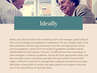 Ideally
Ideally care plans should not be created by each case manager, based solely on
their own knowledge and experience. Healthcare is far too complex today. Care
plans should be created using information from the most appropriate clinical
practice guidelines, chosen from the myriad of guidelines available, and be
individualized for each patient. However, it is difficult and time-consuming for
case managers to research guidelines, choose the most appropriate one(s), and
then manually create customized care plans for each patient. Doing all that
makes it difficult to find time to manage their caseload of patients and creates
difficulties in being able to monitor and report patient and program outcomes
due to the inconsistency of care plan data.
 