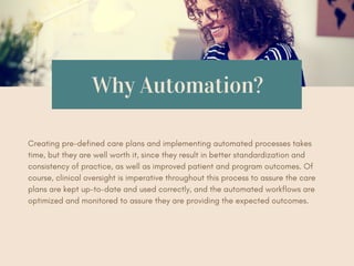 Why Automation?
Creating pre-defined care plans and implementing automated processes takes
time, but they are well worth it, since they result in better standardization and
consistency of practice, as well as improved patient and program outcomes. Of
course, clinical oversight is imperative throughout this process to assure the care
plans are kept up-to-date and used correctly, and the automated workflows are
optimized and monitored to assure they are providing the expected outcomes.
 