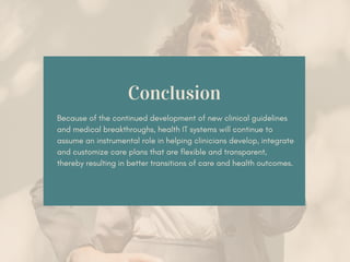 Conclusion
Because of the continued development of new clinical guidelines
and medical breakthroughs, health IT systems will continue to
assume an instrumental role in helping clinicians develop, integrate
and customize care plans that are flexible and transparent,
thereby resulting in better transitions of care and health outcomes.
 