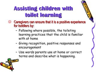 Assisting children with toilet learning Caregivers can ensure that it is a positive experience for toddlers by: Following where possible, the toileting learning practices that the child is familiar with at home Giving recognition, positive responses and encouragement Use words parents use at home or correct terms and describe what is happening. 