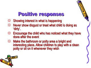 Positive responses Showing interest in what is happening Never show disgust or treat what child is doing as ‘dirty’. Encourage the child who has noticed what they have done after the event Make the bathroom or potty area a bright and interesting place. Allow children to play with a clean potty or sit on it whenever they wish 