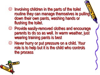 Involving children in the parts of the toilet routine they can manage themselves ie pulling down their own pants, washing hands or flushing the toilet. Provide easily-removed clothes and encourage parents to do so as well. In warm weather, just wearing training pants is best Never hurry or put pressure on a child. Your role is to help but it is the child who controls the process 