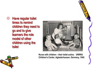 Have regular toilet times to remind children they need to go and to give learners the role model of other children using the toilet Nurse with children – their toilet outine.  UNRRA Children's Center, Aglasterhausen, Germany, 1945 