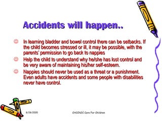 Accidents will happen.. In learning bladder and bowel control there can be setbacks. If the child becomes stressed or ill, it may be possible, with the parents’ permission to go back to nappies Help the child to understand why he/she has lost control and be very aware of maintaining his/her self-esteem. Nappies should never be used as a threat or a punishment. Even adults have accidents and some people with disabilities never have control. 8/28/2005 CHCCN2C Care For Children 
