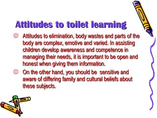 Attitudes to toilet learning Attitudes to elimination, body wastes and parts of the body are complex, emotive and varied. In assisting children develop awareness and competence in managing their needs, it is important to be open and honest when giving them information.  On the other hand, you should be  sensitive and aware of differing family and cultural beliefs about these subjects. 